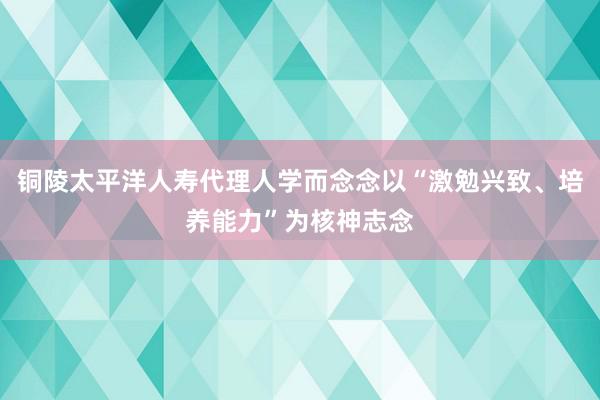 铜陵太平洋人寿代理人学而念念以“激勉兴致、培养能力”为核神志念